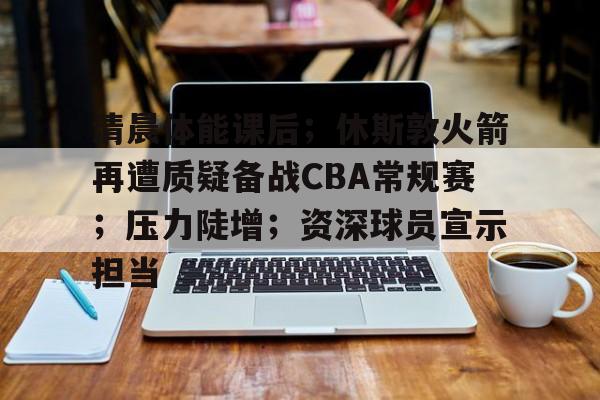 体育客户端下载-关于清晨体能课后；休斯敦火箭再遭质疑备战CBA常规赛；压力陡增；资深球员宣示担当的信息